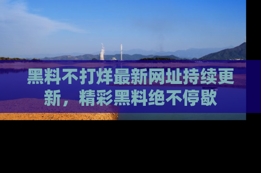 黑料不打烊最新网址持续更新，精彩黑料绝不停歇