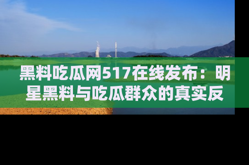 黑料吃瓜网517在线发布：明星黑料与吃瓜群众的真实反应