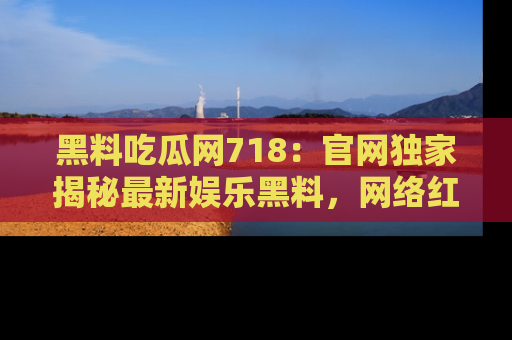 黑料吃瓜网718：官网独家揭秘最新娱乐黑料，网络红人齐聚一堂！