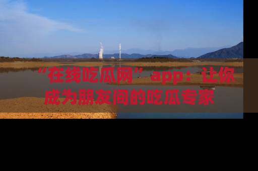 “在线吃瓜网”app：让你成为朋友间的吃瓜专家