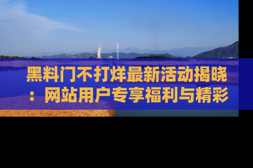 黑料门不打烊最新活动揭晓：网站用户专享福利与精彩内容抢先看