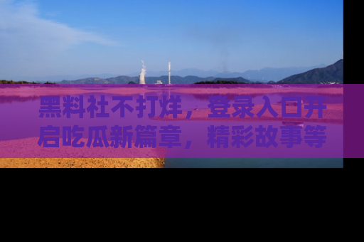 黑料社不打烊，登录入口开启吃瓜新篇章，精彩故事等你来发现！