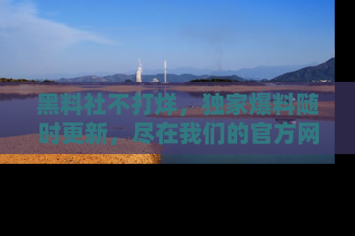 黑料社不打烊，独家爆料随时更新，尽在我们的官方网站网址！