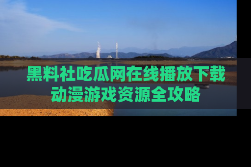黑料社吃瓜网在线播放下载动漫游戏资源全攻略