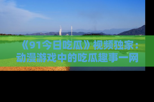 《91今日吃瓜》视频独家：动漫游戏中的吃瓜趣事一网打尽！