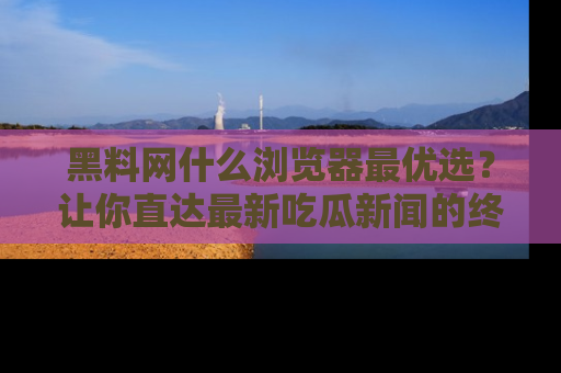 黑料网什么浏览器最优选？让你直达最新吃瓜新闻的终极指南！