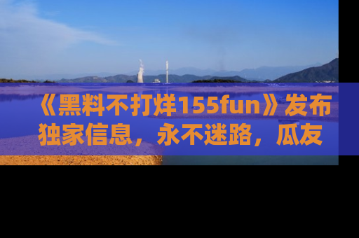 《黑料不打烊155fun》发布独家信息，永不迷路，瓜友们的最佳选择！