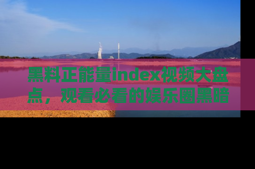 黑料正能量index视频大盘点，观看必看的娱乐圈黑暗与光明！