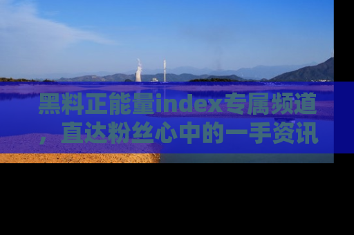 黑料正能量index专属频道，直达粉丝心中的一手资讯！