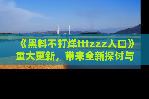 《黑料不打烊tttzzz入口》重大更新，带来全新探讨与互动体验