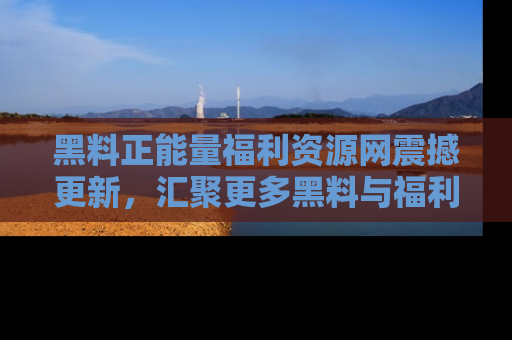 黑料正能量福利资源网震撼更新，汇聚更多黑料与福利！