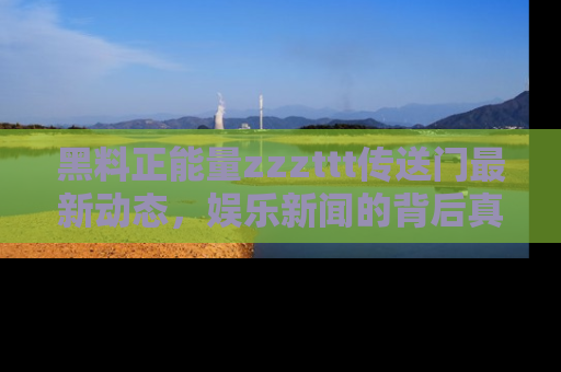 黑料正能量zzzttt传送门最新动态，娱乐新闻的背后真相尽在此处！