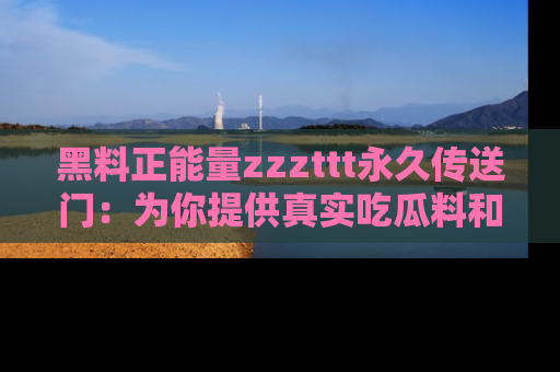 黑料正能量zzzttt永久传送门：为你提供真实吃瓜料和积极向上的能量