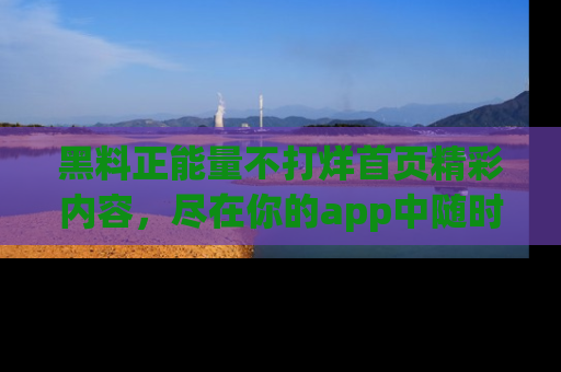 黑料正能量不打烊首页精彩内容，尽在你的app中随时观看