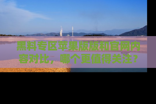黑料专区苹果版版和官网内容对比，哪个更值得关注？