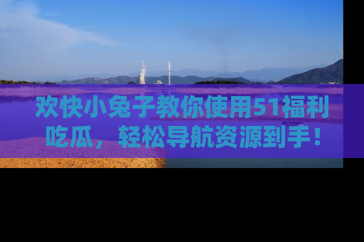 欢快小兔子教你使用51福利吃瓜，轻松导航资源到手！