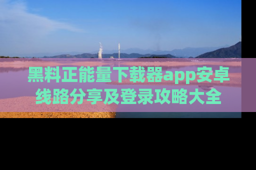 黑料正能量下载器app安卓线路分享及登录攻略大全