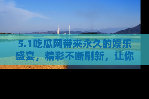 5.1吃瓜网带来永久的娱乐盛宴，精彩不断刷新，让你乐在其中