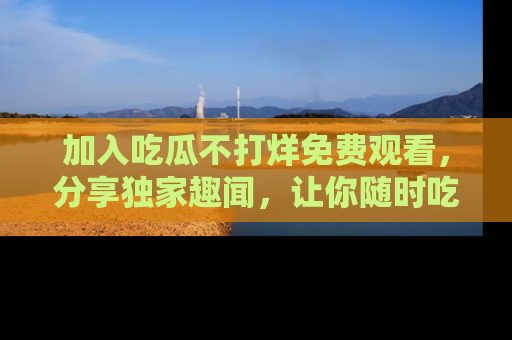 加入吃瓜不打烊免费观看，分享独家趣闻，让你随时吃瓜不停！