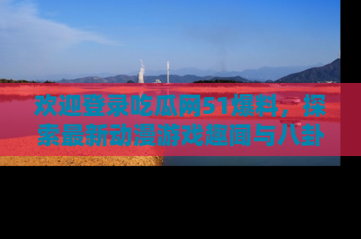 欢迎登录吃瓜网51爆料，探索最新动漫游戏趣闻与八卦！