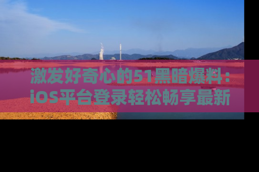 激发好奇心的51黑暗爆料：iOS平台登录轻松畅享最新八卦，刷新你的宠儿清单！