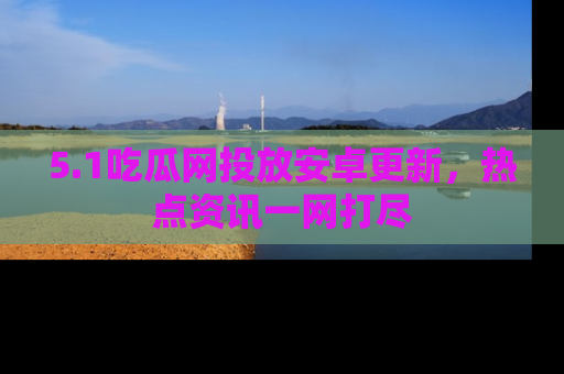 5.1吃瓜网投放安卓更新，热点资讯一网打尽