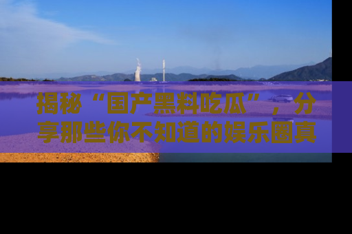 揭秘“国产黑料吃瓜”，分享那些你不知道的娱乐圈真实内幕！