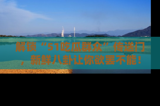 解锁“51吃瓜群众”传送门，新鲜八卦让你欲罢不能！