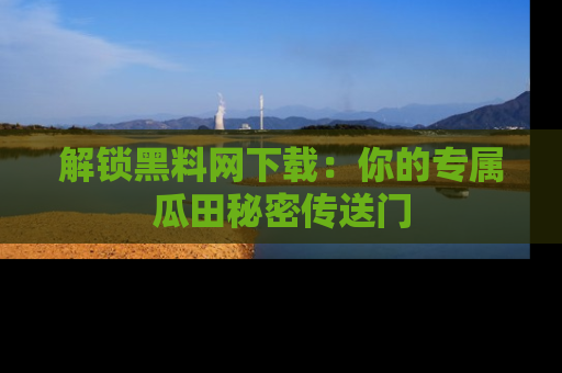 解锁黑料网下载：你的专属瓜田秘密传送门