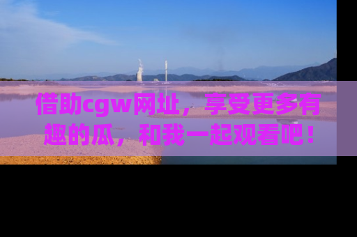 借助cgw网址，享受更多有趣的瓜，和我一起观看吧！