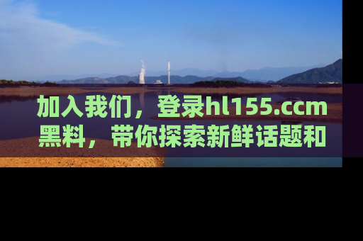 加入我们，登录hl155.ccm黑料，带你探索新鲜话题和黑料趣事！