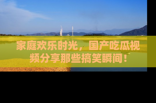 家庭欢乐时光，国产吃瓜视频分享那些搞笑瞬间！