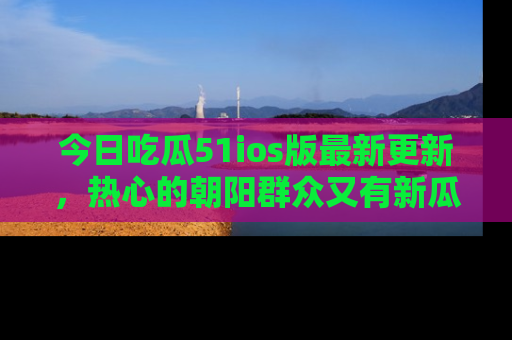 今日吃瓜51ios版最新更新，热心的朝阳群众又有新瓜要分享啦！