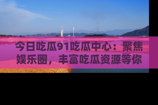 今日吃瓜91吃瓜中心：聚焦娱乐圈，丰富吃瓜资源等你解锁