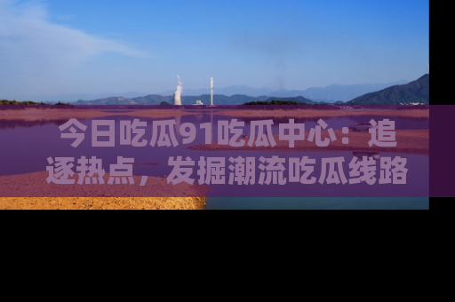 今日吃瓜91吃瓜中心：追逐热点，发掘潮流吃瓜线路！