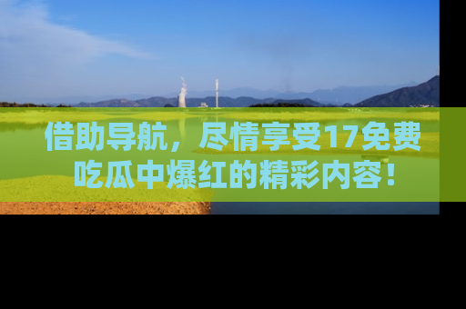 借助导航，尽情享受17免费吃瓜中爆红的精彩内容！