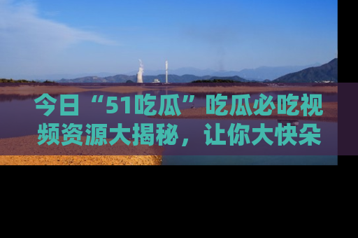 今日“51吃瓜”吃瓜必吃视频资源大揭秘，让你大快朵颐不停口！
