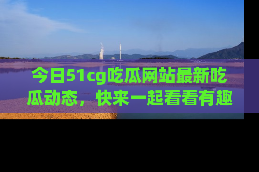 今日51cg吃瓜网站最新吃瓜动态，快来一起看看有趣的事情！
