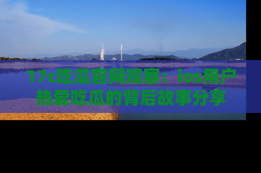 17c吃瓜官网观察:ios用户热爱吃瓜的背后故事分享