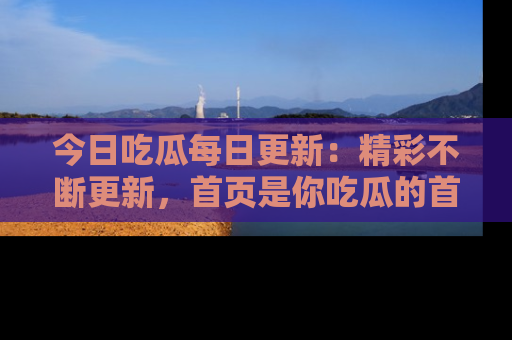 今日吃瓜每日更新：精彩不断更新，首页是你吃瓜的首选！