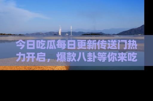 今日吃瓜每日更新传送门热力开启，爆款八卦等你来吃瓜