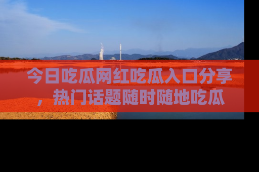 今日吃瓜网红吃瓜入口分享，热门话题随时随地吃瓜