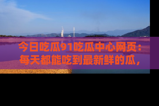 今日吃瓜91吃瓜中心网页：每天都能吃到最新鲜的瓜，八卦互动精彩无限！