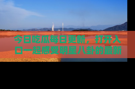 今日吃瓜每日更新，打开入口一起感受明星八卦的最新动态，别说我没告诉你哦！