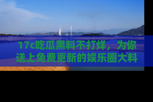17c吃瓜黑料不打烊，为你送上免费更新的娱乐圈大料！