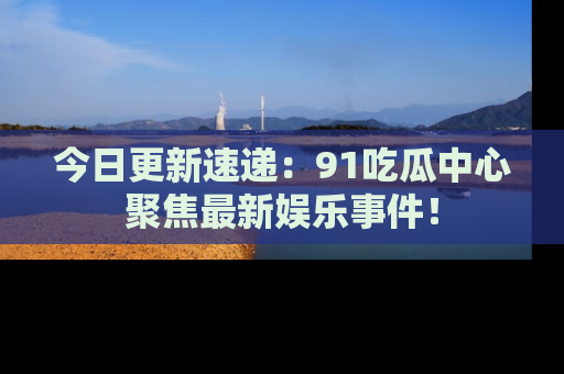 今日更新速递：91吃瓜中心聚焦最新娱乐事件！