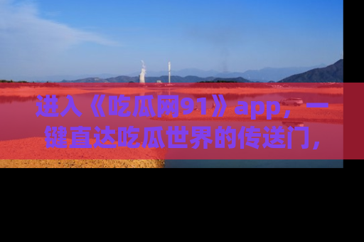 进入《吃瓜网91》app，一键直达吃瓜世界的传送门，快来试试！