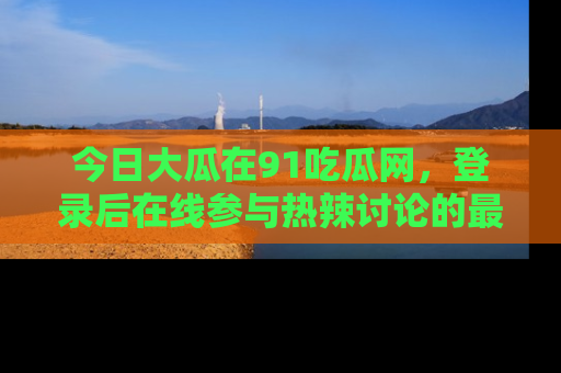 今日大瓜在91吃瓜网，登录后在线参与热辣讨论的最佳去处！