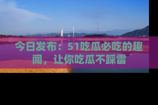 今日发布：51吃瓜必吃的趣闻，让你吃瓜不踩雷