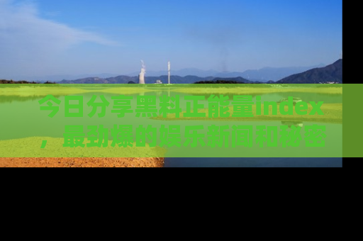 今日分享黑料正能量index，最劲爆的娱乐新闻和秘密等你来发现！